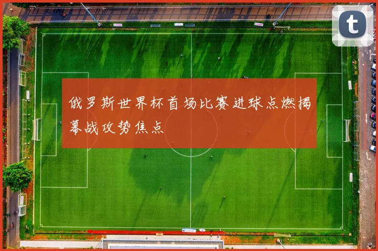 俄罗斯世界杯首场比赛进球点燃揭幕战攻势焦点