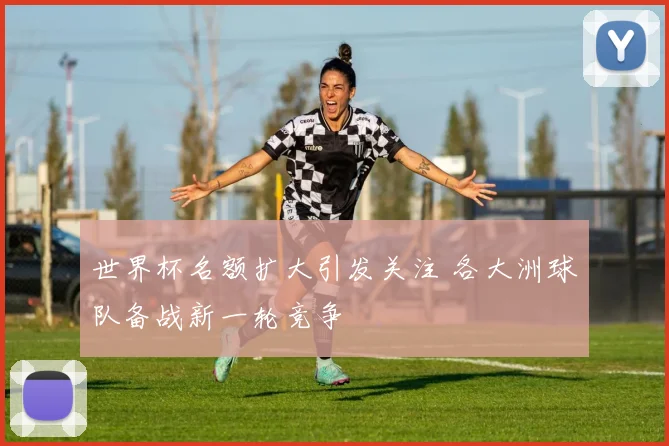 世界杯名额扩大引发关注 各大洲球队备战新一轮竞争