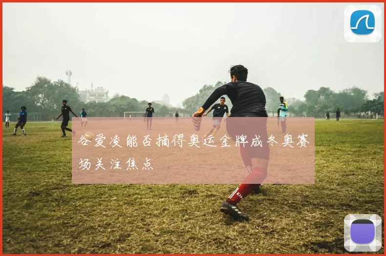 谷爱凌能否摘得奥运金牌成冬奥赛场关注焦点
